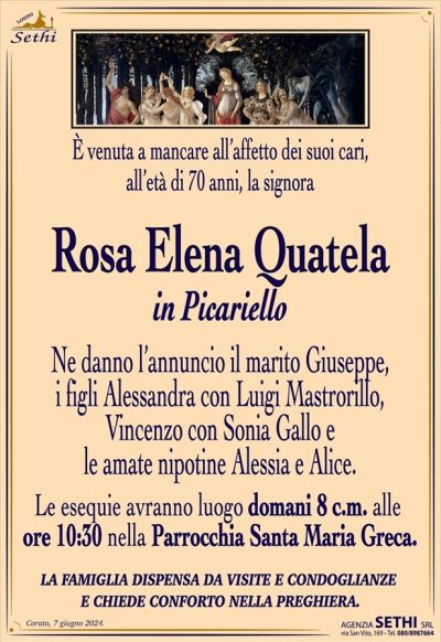 È venuta a mancare all’affetto dei suoi cari, all’età di 70 anni, la signora
Rosa Elena Quatela
in Picariello
Ne danno l’annuncio il marito Giuseppe, i figli Alessandra con Luigi Mastrorillo, Vincenzo con Sonia Gallo e le amate nipotine Alessia e Alice.
Le esequie avranno luogo domani 8 c.m. alle ore 10:30 nella Parrocchia Santa Maria Greca.
LA FAMIGLIA DISPENSA DA VISITE E CONDOGLIANZE E CHIEDE CONFORTO NELLA PREGHIERA.