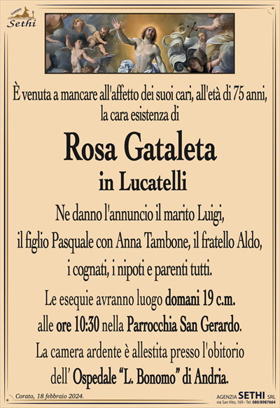 È venuta a mancare all’affetto dei suoi cari all’età di 75 anni, la cara esistenza di
Rosa Gataleta
in Lucatelli
Ne danno l’annuncio il marito Luigi, il figlio Pasquale con Anna Tambone, il fratello Aldo, i cognati, i nipoti e parenti tutti.
Le esequie avranno luogo domani 19 c.m. alle ore 10:30 nella Parrocchia San Gerardo.
Lacamera ardentee é allestita presso l’obitorio dell’Ospedale "L. Bonomo" di Andria.