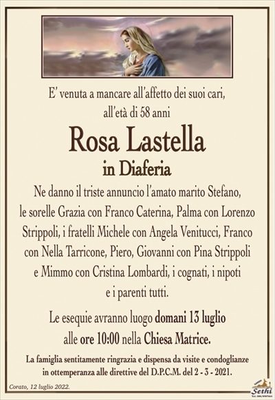 E’ venuta a mancare all’affetto dei suoi cari,all’età di 58 anni
Rosa Lastella
in Diaferia
Ne danno il triste annuncio l’amato marito Stefano,
le sorelle Grazia con Franco Caterina, Palma con Lorenzo Strippoli, i fratelli Michele con Angela Venitucci, Franco
con Nella Tarricone, Piero, Giovanni con Pina Strippoli
e Mimmo con Cristina Lombardi, i cognati, i nipoti
e i parenti tutti.
Le esequie avranno luogo domani 13 luglio
alle ore 10:00 nella Chiesa MAtrice.
La famiglia sentitamente ringrazia e dispensa da visite e condoglianze
in ottemperanza alle direttive del D.P.C.M. del 2 – 3 – 2021.