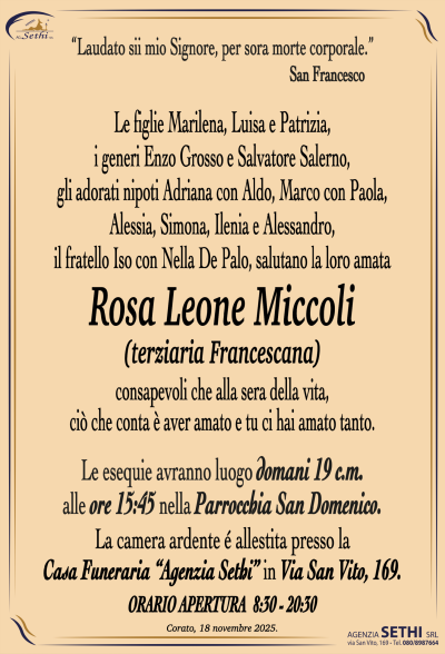 Laudato sii mio Signore, per sora morte corporale
San Francesco
Le figlie Marilena, Luisa e Patrizia, i generi Enzo Grosso e Salvatore Salerno,
gli adorati nipoti Adriana con Aldo, Marco con Paola, Alessia, Simona e Alessandro,
il fratello Iso con Nella De Palo, salutano la loro amata.
Rosa Leone Miccoli
(terziaria francescana)
consapevoli che alla sera della vita, ciò che conta è aver amato e tu ci hai amato tanto.
Le esequie avranno luogo domani 19 c.m. alle ore 15.45 nella Parrocchia San Domenico.
La camera ardente è allestita presso la Casa Funeraria Agenzia Sethi, Via San Vito 169