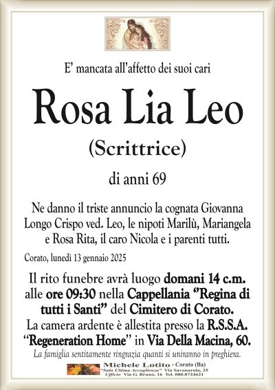 E’ mancata all’affetto dei suoi cariRosa Lia Leo
(Scrittrice)
di anni 69
Ne danno il triste annuncio la cognata Giovanna
Longo Crispo ved. Leo, le nipoti Marilù, Mariangela
e Rosa Rita, il caro Nicola e i parenti tutti.
Corato, lunedì 13 gennaio 2025
Il rito funebre avrà luogo domani 14 c.m.
alle ore 09:30 nella Cappellania ‘’Regina di
tutti i Santi’’ del Cimitero di Corato.
La camera ardente è allestita presso la R.S.S.A.
‘‘Regeneration Home’’ in Via Della Macina, 60.
La famiglia sentitamente ringrazia quanti si uniranno in preghiera.