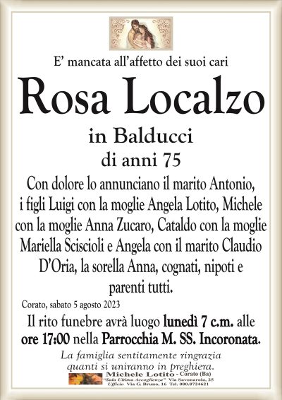 E’ mancata all’affetto dei suoi cariRosa Localzo
in Balducci
di anni 75
Con dolore lo annunciano il marito Antonio,
i figli Luigi con la moglie Angela Lotito, Michele
con la moglie Anna Zucaro, Cataldo co la moglie
Mariella Sciscioli e Angela con il marito Claudio
D’Oria, la sorella Anna, cognati, nipoti e
parenti tutti.
Corato, sabato 5 agosto 2023
Il rito funebre avrà luogo lunedì 7 c.m. alle
ore 17:00 nella Parrocchia M. SS. Incoronata.
La famiglia sentitamente ringrazia
quanti si uniranno in preghiera.