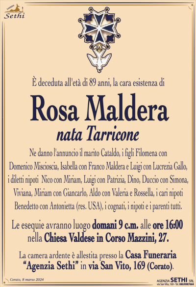 È deceduta all’età di 89 anni, la cara esistenza di
Rosa Maldera
nata Tarricone
Ne danno l’annuncio il marito Cataldo, i figli Filomena con Domenico Miscioscia, Isabella con Franco Maldera e Luigi con Lucrezia Gallo, i diletti nipoti Nico con Mariam, Luigi con Patrizia, Dino, Duccio con Simona, Viviana, Miriam con Giancarlo, Aldo con Valeria e Rossella, i cari nipoti Benedetto con Antonietta (res. USA), i cognati, i nipoti e i parenti tutti.
Le esequie avranno luogo domani 9 c.m. alle ore 16:00
nella Chiesa Valdese in Corso Mazzini, 27.
La camera ardente è allestita presso la Casa Funeraria
“Agenzia Sethi” in via San Vito, 169 (Corato).