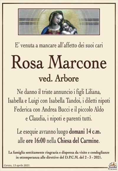 E’ venuta a mancare all’affetto dei suoi cari
Rosa Marcone
ved. Arbore
Ne danno il triste annuncio i figli Liliana,
Isabella e Luigi con Isabella Tandoi, i diletti nipoti
Federica con Andrea Bucci e il piccolo Aldo
e Claudia, i nipoti e parenti tutti.
Le esequie avranno luogo domani 14 c.m.
alle ore 16:00 nella Chiesa del Carmine.
La famiglia sentitamente ringrazia e dispensa da visite e condoglianze
in ottemperanza alle direttive del D.P.C.M. del 2 – 3 – 2021.