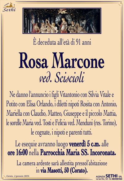 È deceduta l’età di 91 anni
Rosa Marcone
ved. Sciscioli
Ne danno l’annuncio i figli Vitantonio con Silvia Vitale e Potito con Elisa Orlando, i diletti nipoti Rosita con Antonio, Mariella con Claudio, Matteo, Giuseppe e il piccolo Mattia, le sorelle Maria ved. Tosti e Felicia ved. Menduni (res. Torino), le cognate, i nipoti e parenti tutti.
Le esequie avranno luogo venerdì 5 c.m. alle ore 16:00 nella Parrocchia Maria Ss. Incoronata.
La camera ardente sarà allestita presso l’abitazione in via Masotti, 50 (Corato).