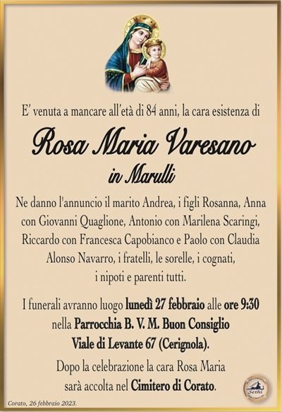 E’ venuta a mancare all’età di 84 anni, la cara esistenza di
Rosa Maria Varesano
in Marulli
Ne danno l’annuncio il marito Andrea, i figli Rosanna, Anna con Giovanni Quaglione, Antonio con Marilena Scaringi,
Riccardo con Francesca Capobianco e Paolo con Claudia Alonso Navarro, i fratelli, le sorelle, i cognati,
i nipoti e parenti tutti.
I funerali avranno luogo lunedì 27 febbraio alle ore 9:30
nella Parrocchia B. V. M. Buon Consiglio
Viale di Levante 67 (Cerignola).
Dopo la celebrazione la cara Rosa Maria
sarà accolta nel Cimitero di Corato.