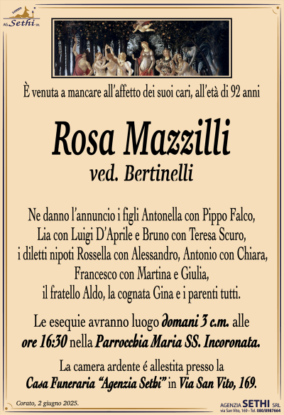 venuta a mancare all’affetto dei suoi cari, all’età di 92 anni
Rosa Mazzilli
ved. Bertinelli
Ne danno l’annuncio i figli Antonella con Pippo Falco, Lia con Luigi D’Aprile e Bruno con Teresa Scuro, i diletti nipoti Rossella con Alessandro, Antonio con Chiara, Francesco con Martina e Giulia, il fratello Aldo, la cognata Gina e i parenti tutti.
Le esequie avranno luogo domani 3 c.m. alle ore 16:30 nella parrocchia Maria SS. Incoronata.
La camera ardente è allestita presso la casa funeraria Agenzia Sethi in via San Vito 169.