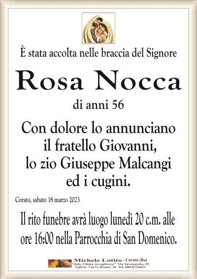 È stata accolta nelle braccia del Signore Rosa Nocca
di anni 56
Con dolore lo annunciano
il fratello Giovanni
lo zio Giuseppe Malcangi
ed i cugini.
Corato, sabato 18 marzo 2023
Il rito funebre avrà luogo lunedì 20 c.m. alle
ore 16:00 nella Parrocchia di San Domenico.