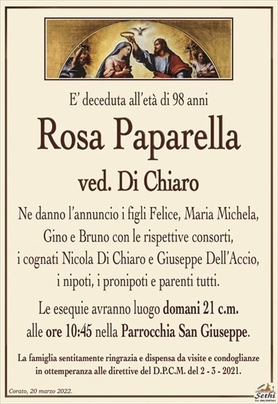 E’ deceduta all’età di 98 anni
Rosa Paparella
ved. Di Chiaro
Ne danno l’annuncio i figli Felice, Maria Michela,
Gino e Bruno con le rispettive consorti,
i cognati Nicola Di Chiaro e Giuseppe Dell’Accio,
i nipoti, i pronipoti e parenti tutti.
Le esequie avranno luogo domani 21 c.m.
alle ore 10:45 nella Parrocchia San Giuseppe.
La famiglia sentitamente ringrazia e dispensa da visite e condoglianze
in ottemperanza alle direttive del D.P.C.M. del 2 – 3 – 2021.