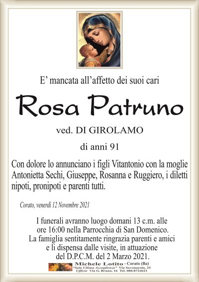 E’ mancata all’affetto dei suoi cari
Rosa Patruno
ved. DI GIROLAMO
di anni 91
Con dolore lo annunciano i figli Vitantonio con la moglie
Antonietta Sechi, Giuseppe, Rosanna e Ruggiero, i diletti
nipoti, pronipoti e parenti tutti.
Corato, venerdì 12 Novembre 2021
I funerali avranno luogo domani 13 c.m. alle
ore 16:00 nella Parrocchia di San Domenico.
La famiglia sentitamente ringrazia parenti e amici
e li dispensa dalle visite, in attuazione
del D.P.C.M. del 2 Marzo 2021.