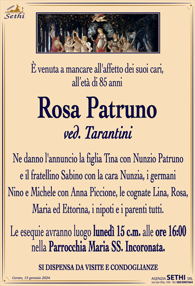 È venuta a mancare all’affetto dei suoi cari,all’età di 85 anni
Rosa Patruno
ved. Tarantini
Ne danno l’annuncio la figlia Tina con Nunzio Patruno
e il fratellino Sabino con la cara Nunzia, i germani
Nino e Michele con Anna Piccione, le cognate Lina, Rosa, Maria ed Ettorina, i nipoti e i parenti tutti.
Le esequie avranno luogo lunedì 15 c.m. alle ore 16:00
nella Parrocchia Maria SS. Incoronata.
SI DISPENSA DA VISITE E CONDOGLIANZE