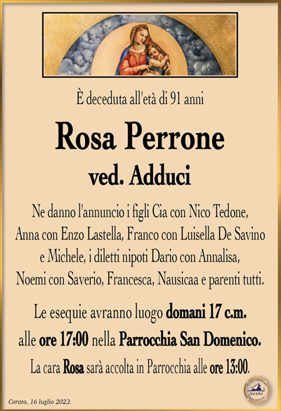 È deceduta all’età di 91 anni
Rosa Perrone
ved. Adduci
Ne danno l’annuncio i figli Cia con Nico Tedone,
Anna con Enzo Lastella, Franco con Luisella De Savino
e Michele, i diletti nipoti Dario con Annalisa,
Noemi con Saverio, Francesca, Nausicaa e parenti tutti.
Le esequie avranno luogo domani 17 c.m.
alle ore 17:00 nella Parrocchia San Domenico.
La cara Rosa sarà accolta in Parrocchia alle ore 13:00.