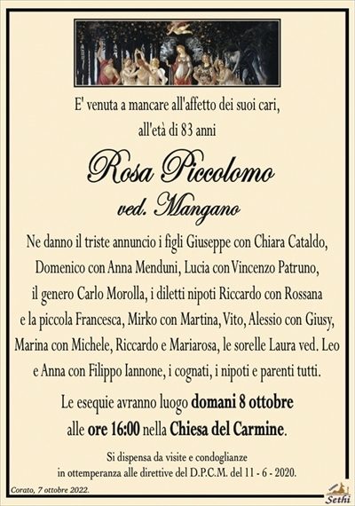 E’ venuta a mancare all’affetto dei suoi cari, all’età di 83 anni
Rosa Piccolomo
ved. Mangano
Ne danno il triste annuncio i figli Giuseppe con Chiara Cataldo,
Domenico con anna Menduni, Lucia con vincenzo Patruno,
il genero Carlo Morolla, i diletti nipoti Riccardo con Rossana
e la piccola Francesca, Mirko con Martina, Vito, Alessio con Giusy,
Marina con Michele, Riccardo e Mariarosa, le sorelle Laura ved. Leo
e Anna con Filippo Iannone, i cognati, i nipoti e parenti tutti.
Le esequie avranno luogo domani 8 ottobre
alle ore 16:00 nella Chiesa del Carmine.
Si dispensa da visite e condoglianze
in ottemperanza alle direttive del D.P.C.M. del 11 – 6 – 2020.
