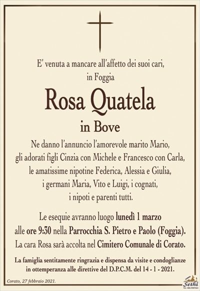 E’ venuta a mancare all’affetto dei suoi cari,in Foggia
Rosa Quatela
in Bove
Ne danno l’annuncio l’amorevole marito Mario,
gli adorati figli Cinzia con Michele e Francesco con Carla,
le amatissime nipotine Federica, Alessia e Giulia,
i germani Maria, Vito e Luigi, i cognati, i nipoti e parenti tutti.
Le esequie avranno luogo lunedì 1 marzo alle ore 9:30 nella Parrocchia S. Pietro e Paolo.
La cara Rosa sarà accolta nel Cimitero Comunale di Corato.
La famiglia sentitamente ringrazia e dispensa da visite e condoglianze in ottemperanza alle direttive del D.P.C.M. del 14 – 1 – 2021.
