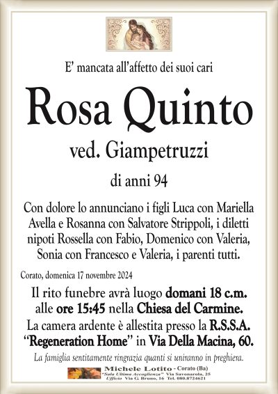 E’ mancata all’affetto dei suoi cariRosa Quinto
ved. Giampetruzzi
di anni 94
Con dolore lo annunciano i figli Luca con Mariella
Avella e Rosanna con Salvatore Strippoli, i diletti
nipoti Rossella con Fabio, Domenico con Valeria,
Sonia con Francesco e Valeria, i parenti tutti.
Corato, domenica 17 novembre 2024
Il rito funebre avrà luogo domani 18 c.m.
alle ore 15:45 nella Chiesa del Carmine.
La camera ardente è allestita presso la R.S.S.A.
‘‘Regeneration Home’’ in Via Della Macina, 60.
La famiglia sentitamente ringrazia quanti si uniranno in preghiera.