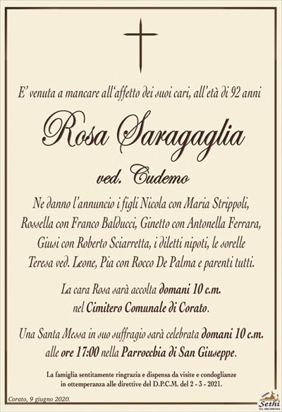E’ venuta a mancare all‘affetto dei suoi cari, all’età di 92 anni
Rosa Saragaglia
ved. Cudemo
Ne danno l’annuncio i figli Nicola con Maria Strippoli,
Rossella con Franco Balducci, Ginetto con Antonella Ferrara, Giusi con Roberto Sciarretta, i diletti nipoti, le sorelle
Teresa ved. Leone, Pia con Rocco De Palma e parenti tutti.
La cara Rosa sarà accolta domani 10 c.m.
nel Cimitero Comunale di Corato.
Una Santa Messa in suo suffragio sarà celebrata domani 10 c.m.
alle ore 17:00 nella Parrocchia di San Giuseppe.
La famiglia sentitamente ringrazia e dispensa da visite e condoglianze
in ottemperanza alle direttive del D.P.C.M. del 2 – 3 – 2021.