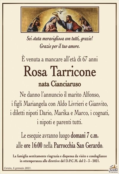 Sei stata meravigliosa con tutti, grazie! Grazie per il tuo amore.
È venuta a mancare all’età di 67 anni
Rosa Tarricone
nata Cianciaruso
Ne danno l’annuncio il marito Alfonso,
i figli Mariangela con Aldo Livrieri e Gianvito,
i diletti nipoti Dario, Marika e Marco, i cognati,
i nipoti e parenti tutti.
Le esequie avranno luogo domani 7 c.m.
alle ore 16:00 nella Parrocchia San Gerardo.
La famiglia sentitamente ringrazia e dispensa da visite e condoglianze
in ottemperanza alle direttive del D.P.C.M. del 2 – 3 – 2021.