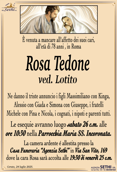 È venuta a mancare all’affetto dei suoi cari, all’età di 78 anni, in Roma
Rosa Tedone
ved. Lotito
Ne danno il triste annuncio i figli Massimiliano con Kinga, Alessio con Giada e Simona con Giuseppe, i fratelli Michele con Pina e Nicola, i cognati, i nipoti e parenti tutti.
I funerali avranno luogo sabato 26 c.m. alle ore 10:30 nella Parrocchia Maria Ss. Incoronata.
La camera ardente sarà allestita presso la Casa Funeraria "Agenzia Sethi" in Via San Vito, 169, dove la cara Rosa sarà accolta alle 19:30 di venerdì 25 c.m.