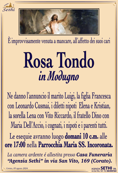 È improvvisamente venuta a mancare, all’affetto dei suoi cari
Rosa Tondo
in Modugno
Ne danno l’annuncio il marito Luigi, la figlia Francesca con Leonardo Cusmai, i diletti nipoti Elena e Kristian, la sorella Lena con Vito Riccardo, il fratello Dino con Maria Dell’Accio, i cognati, i nipoti e i parenti tutti.
Le esequie avranno luogo domani 10 c.m. alle ore 17:00 nella parrocchia Maria Santissima incoronata.
La camera ardente è allestita presso la casa funeraria a Sethi in via San Vito 169.