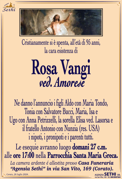 Cristianamente si è spenta, all’età di 95 anni, la cara esistenza di
Rosa Vangi
ved. Amorese 
Ne danno l’annuncio i figli Aldo con Maria Tondo, Tonia con Salvatore Bucci, Maria, Isa e Ugo con Anna Petrizzelli, la sorella Elisa ved. Lasorsa e il fratello Antonio con Nunzia (res. USA) i nipoti, i pronipoti e i parenti tutti.
Le esequie avranno luogo domani 27 c.m. alle ore 17:00 nella Parrocchia Santa Maria Greca
Sala accoglienza Sethi