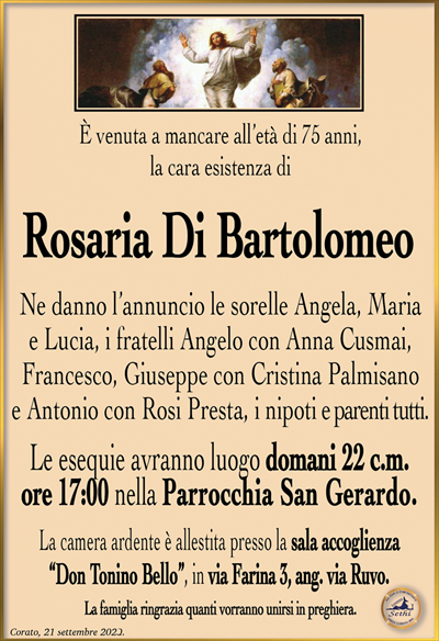 È venuta a mancare all’età di 75 anni, la cara esistenza di
Rosaria Di Bartolomeo
Ne danno l’annuncio le sorelle Angela, Maria e Lucia, i fratelli Angelo con Anna Cusmai, Francesco, Giuseppe con Cristina Palmisano e Antonio con Rosi Presta, i nipoti e parenti tutti.
Le esequie avranno luogo domani 22 c.m. ore 17:00 nella Parrocchia San Gerardo.
La camera ardente è allestita presso la sala accoglienza “Don Tonino Bello”, in via Farina 3, ang. via Ruvo.
La famiglia ringrazia quanti vorranno unirsi in preghiera.
Corato, 21 settembre 2023.