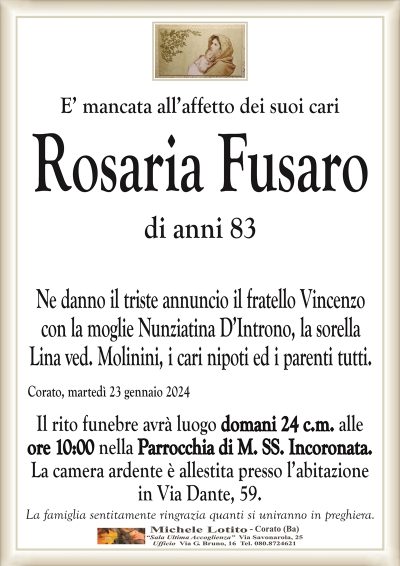 E’ mancata all’affetto dei suoi cariRosaria Fusaro
di anni 83
Ne danno il triste annuncio il fratello Vincenzo
con la moglie Nunziatina D’Introno, la sorella
Lina ved. Molinini, i cari nipoti ed i parenti tutti.
Corato, martedì 23 gennaio 2024
Il rito funebre avrà luogo domani 24 c.m. alle
ore 10:00 nella Parrocchia di M. SS. Incoronata.
La camera ardente è allestita presso l’abitazione
in Via Dante, 59.
La famiglia sentitamente ringrazia quanti si uniranno in preghiera.