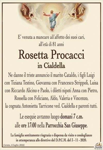 E’ venuta a mancare all’affetto dei suoi cari,all’età di 81 anni
Rosetta Procacci
in Cialdella
Ne danno il triste annuncio il marito Cataldo, i figli Luigi
con Tiziana Testino, Giovanna con Francesco Strippoli, Luisa
con Riccardo Alicino e Paolo, i diletti nipoti Anna con Pietro, Rossella con Feliciano, Aldo, Valeria e Vincenzo,
la cognata Antonietta Tarricone ved. Cialdella e parenti tutti.
Le esequie avranno luogo domani 7 c.m.
alle ore 17:00 nella Parrocchia San Giuseppe.
La famiglia sentitamente ringrazia e dispensa da visite e condoglianze
in ottemperanza alle direttive del D.P.C.M. del 3 – 11 – 2020.