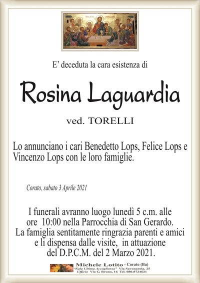 E’ deceduta la cara esistenza di
Rosina Laguardia
ved. TORELLI
Lo annunciano i cari Benedetto Lops, Felice Lops e
Vincenzo Lops con le loro famiglie.
Corato, sabato 3 Aprile 2021
I funerali avranno luogo lunedì 5 c.m. alle
ore 10:00 nella Parrocchia di San Gerardo.
La famiglia sentitamente ringrazia parenti e amici
e li dispensa dalle visite, in attuazione
del D.P.C.M. del 2 Marzo 2021.