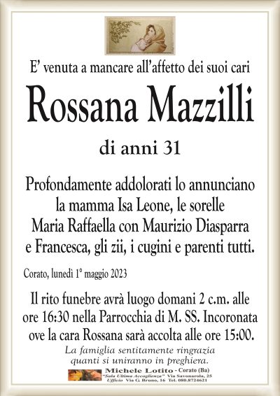 E’ venuta a mancare all’affetto dei suoi cariRossana Mazzilli
di anni 31
Profondamente addolorati lo annunciano
la mamma Isa Leone, le sorelle
Maria Raffaella con Maurizio Diasparra
e Francesca, gli zii, i cugini e parenti tutti.
Corato, lunedì 1° maggio 2023
Il rito funebre avrà luogo domani 2 c.m. alle
ore 16:30 nella Parrocchia di M. SS. Incoronata
ove la cara Rossana sarà accolta alle ore 15:00.
La famiglia sentitamente ringrazia
quanti si uniranno in preghiera.