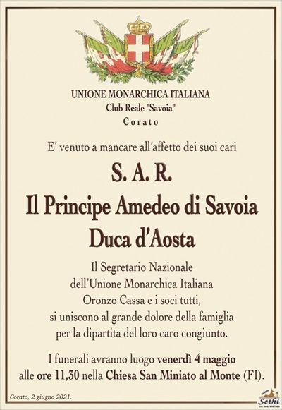 UNIONE MONARCHICA ITALIANA
Club Reale "Savoia"
C o r a t o
E’ venuto a mancare all’affetto dei suoi cari
S. A. R.
Il Principe Amedeo di Savoia
Duca d’Aosta
Il Segretario Nazionale
dell’Unione Monarchica Italiana
Oronzo Cassa e i soci tutti,
si uniscono al grande dolore della famiglia
per la dipartita del loro caro congiunto.