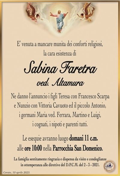 E’ venuta a mancare munita dei conforti religiosi,la cara esistenza di
SabinaFaretra
ved. altamura
Ne danno l’annuncio i figli Teresa con Francesco Scarpa
e Nunzio con Vittoria Cavuoto ed il piccolo Antonio,
i germani Maria ved. Ferrara, Martino e Luigi,
i cognati, i nipoti e parenti tutti.
Le esequie avranno luogo domani 11 c.m.
alle ore 10:00 nella Parrocchia San Domenico.
La famiglia sentitamente ringrazia e dispensa da visite e condoglianze
in ottemperanza alle direttive del D.P.C.M. del 2 – 3 – 2021.