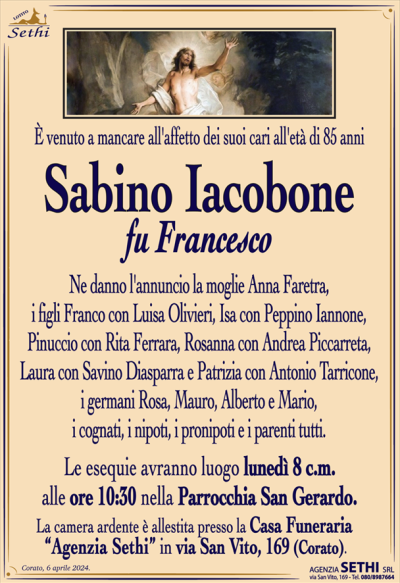È venuto a mancare all’affetto dei suoi cari all’età di 85 anni
Sabino Iacobone
fu Francesco
Ne danno l’annuncio la moglie Anna Faretra, i figli Franco con Luisa Olivieri, Isa con Peppino Iannone, Pinuccio con Rita Ferrara, Rosanna con Andrea Piccarreta, Laura con Savino Diasparra e Patrizia con Antonio Tarricone, i germani Rosa, Mauro, Alberto e Mario, i cognati, i nipoti, i pronipoti e i parenti tutti.
Le esequie avranno luogo lunedì 8 c.m. alle ore 10:30 nella Parrocchia San Gerardo.
La camera ardente è allestita presso la Casa Funeraria “Agenzia Sethi” in via San Vito, 169 (Corato).