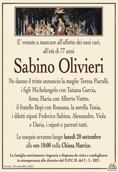 E’ venuto a mancare all’affetto dei suoi cari,all’età di 77 anni
Sabino Olivieri
Ne danno il triste annuncio la moglie Teresa Piarulli,
i figli Michelangelo con Tatiana Garcia,
Anna Maria con Alberto Viotto,
il fratello Bepi con Rossana, la sorella Tonia,
i diletti nipoti Federico Sabino, Alessandro, Viola
e Daria, i nipoti e parenti tutti.
Le esequie avranno luogo lunedì 20 settembre
alle ore 10:00 nella Chiesa Matrice.
La famiglia sentitamente ringrazia e dispensa da visite e condoglianze
in ottemperanza alle direttive del D.P.C.M. del 2 – 3 – 2021.