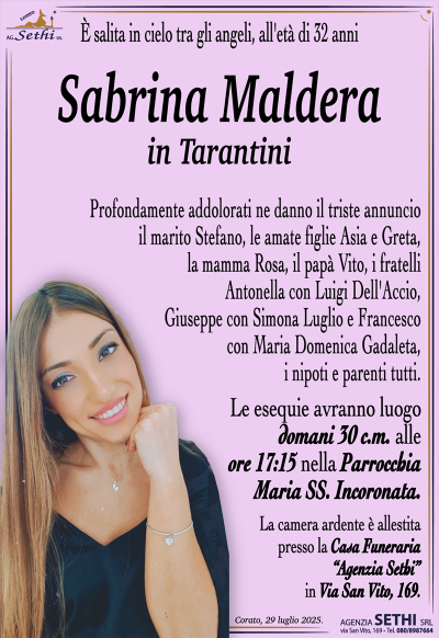È salita in cielo tra gli angeli, all’età di 32 anni
Sabrina Maldera
in Tarantini
Profondamente addolorati ne danno il triste annuncio il marito Stefano, le amate figlie Asia e Greta, la mamma Rosa, il papà Vito, i fratelli Antonella con Luigi Dell’Accio, Giuseppe con Simona Luglio e Francesco con Maria Domenica Gadaleta, i nipoti e parenti tutti.
I funerali avranno luogo domani 30 c.m. alle ore 17:15 nella Parrocchia Maria Ss. Incoronata.
La camera ardente è allestita presso la Casa Funeraria "Agenzia Sethi" in Via San Vito, 169.