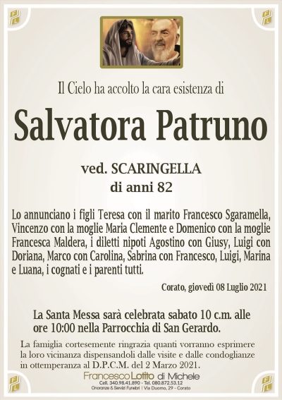Il Cielo ha accolto la cara esistenza di
ved. SCARINGELLA
di anni 82
Lo annunciano i figli Teresa con il marito Francesco Sgaramella,
Vincenzo con la moglie Maria Clemente e Domenico con la moglie
Francesca Maldera, i diletti nipoti Agostino con Giusy, Luigi con
Doriana, Marco con Carolina, Sabrina con Francesco, Luigi, Marina
e Luana, i cognati e i parenti tutti.
Corato, giovedì 08 Luglio 2021
La Santa Messa sarà celebrata domani 9 c.m. alle
ore 10:00 nella Parrocchia di San Gerardo.
La famiglia cortesemente ringrazia quanti vorranno esprimere
la loro vicinanza dispensandoli dalle visite e dalle condoglianze
in ottemperanza al D.P.C.M. del 2 Marzo 2021.
