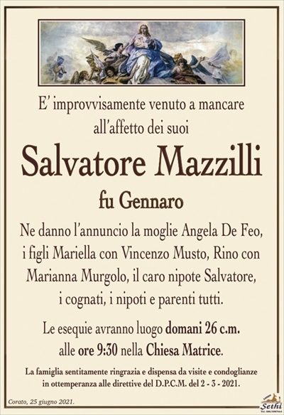 E’ improvvisamente venuto a mancare all’affetto dei suoi cari
Salvatore Mazzilli
fu Gennaro
Ne danno l’annuncio la moglie Angela De Feo,
i figli Mariella con Vincenzo Musto, Rino con
Marianna Murgolo, il caro nipote Salvatore,
i cognati, i nipoti e parenti tutti.
Le esequie avranno luogo domani 26 c.m.
alle ore 9:30 nella Chiesa Matrice.
La famiglia sentitamente ringrazia e dispensa da visite e condoglianze
in ottemperanza alle direttive del D.P.C.M. del 2 – 3 – 2021.