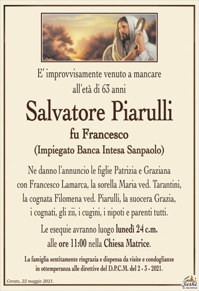 E’ improvvisamente venuto a mancare
all’età di 63 anni
Salvatore Piarulli
fu Francesco
(Impiegato Banca Intesa Sanpaolo)
Ne danno l’annuncio le figlie Patrizia e Graziana
con Francesco Lamarca, la sorella Maria ved. Tarantini,
la cognata Filomena ved. Piarulli, la suocera Grazia,
i cognati, gli zii, i cugini, i nipoti e parenti tutti.
Le esequie avranno luogo lunedì 24 c.m.
alle ore 11:00 nella Chiesa Matrice.
La famiglia sentitamente ringrazia e dispensa da visite e condoglianze
in ottemperanza alle direttive del D.P.C.M. del 2 – 3 – 2021.