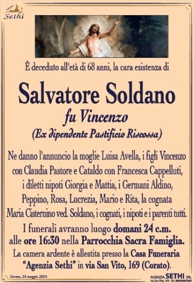 È deceduto all’età di 68 anni, la cara esistenza di 
Salvatore Soldano
fu Vincenzo
(Ex dipendente Pastificio Riscossa)
Ne danno l’annuncio la moglie Luisa Avella, i figli Vincenzo con Claudia Pastore e Cataldo con Francesca Cappelluti, i diletti e i nipoti Giorgia e Mattia, i Germani Aldino, Peppino, Rosa, Lucrezia, Mario e Rita, la cognata Maria Cisternino ved. Soldano, i cognati, i nipoti e i parenti tutti.
I funerali avranno luogo domani 24 c.m. alle ore 16:30 nella Parrocchia Sacra Famiglia.
La camera ardente è allestita presso la Casa Funeraria “Agenzia Sethi” in via San Vito, 169 (Corato).