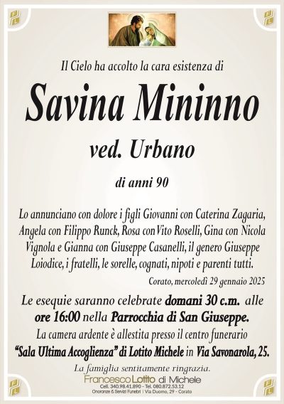 Il Cielo ha accolto la cara esistenza diSavina Mininno
ved. Urbano
di anni 90
Lo annunciano con dolore i figli Giovanni con Caterina Zagaria,
Angela con Filippo Runck, Rosa con Vito Roselli, Gina con Nicola
Vignola e Gianna con Giuseppe Casanelli, il genero Giuseppe
Loiodice, i fratelli, le sorelle, cognati, nipoti e parenti tutti.
Corato, mercoledì 29 gennaio 2025
Le esequie saranno celebrate domani 30 c.m. alle
ore 16:00 nella Parrocchia di San Giuseppe.
La camera ardente è allestita presso il centro funerario
‘‘Sala Ultima Accoglienza’’ di Lotito Michele in Via Savonarola, 25.
La famiglia sentitamente ringrazia.