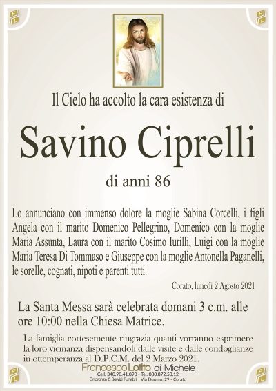 Il Cielo ha accolto la cara esistenza di
SAVINO CIPRELLI
di anni 86
Lo annunciano con immenso dolore la moglie Sabina Corcelli, i figli
Angela con il marito Domenico Pellegrino, Domenico con la moglie
Maria Assunta, Laura con il marito Cosimo Iurilli, Luigi con la moglie
Maria Teresa Di Tommaso e Giuseppe con la moglie Antonella Paganelli,
le sorelle, cognati, nipoti e parenti tutti.
Corato, lunedì 2 Agosto 2021
La Santa Messa sarà celebrata domani 3 c.m. alle
ore 10:00 nella Chiesa Matrice.
La famiglia cortesemente ringrazia quanti vorranno esprimere
la loro vicinanza dispensandoli dalle visite e dalle condoglianze
in ottemperanza al D.P.C.M. del 2 Marzo 2021.