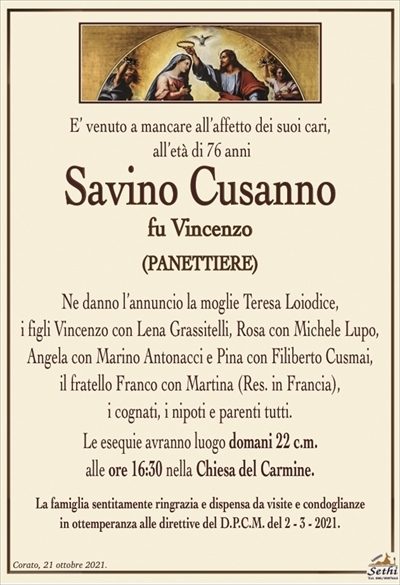 E’ venuto a mancare all’affetto dei suoi cari, all’età di 76 anni
Savino Cusanno
fu Vincenzo
(panettiere)
Ne danno l’annuncio la moglie Teresa Loiodice,
i figli Vincenzo con Lena Grassitelli, Rosa con Michele Lupo, Angela con Marino Antonacci e Pina con Filiberto Cusmai,
il fratello Franco con Martina (Res. in Francia),
i cognati, i nipoti e parenti tutti.
Le esequie avranno luogo domani 22 c.m.
alle ore 16:30 nella Chiesa del Carmine.
La famiglia sentitamente ringrazia e dispensa da visite e condoglianze
in ottemperanza alle direttive del D.P.C.M. del 2 – 3 – 2021.