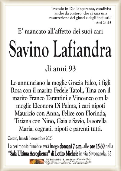‘‘avendo in Dio la speranza, condivisaanche da costoro, che ci sarà una
resurrezione dei giusti e degli ingiusti.’’
Atti 24:15
E’ mancato all’affetto dei suoi cari
Savino Lafiandra
di anni 93
Lo annunciano la moglie Grazia Falco, i figli
Rosa con il marito Fedele Tatoli, Tina con il
marito Franco Tarantini e Vincenzo con la
moglie Eleonora Di Palma, i cari nipoti
Maurizio con Anna, Felice con Florinda,
Tiziana con Nino, Gaia e Savio, la sorella
Maria, cognati, nipoti e parenti tutti.
Corato, lunedì 6 novembre 2023
La cerimonia funebre avrà luogo domani 7 c.m. alle ore 15:30 nella
‘‘Sala Ultima Accoglienza’’ di Lotito Michele in via Savonarola, 25.