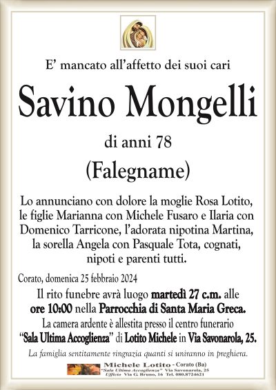 E’ mancato all’affetto dei suoi cariSavino Mongelli
di anni 78
(Falegname)
Lo annunciano con dolore la moglie Rosa Lotito,
le figlie Marianna con Michele Fusaro e Ilaria con
Domenico Tarricone, l’adorata nipotina Martina,
la sorella Angela con Pasquale Tota, cognati,
nipoti e parenti tutti.
Corato, domenica 25 febbraio 2024
Il rito funebre avrà luogo martedì 27 c.m. alle
ore 10:00 nella Parrocchia di Santa Maria Greca.
La camera ardente è allestita presso il centro funerario
‘‘Sala Ultima Accoglienza’’ di Lotito Michele in Via Savonarola, 25.
La famiglia sentitamente ringrazia quanti si uniranno in preghiera.