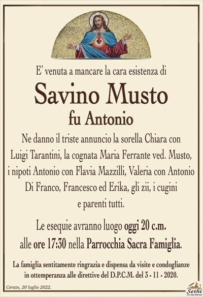 E’ venuta a mancare la cara esistenza di
Savino Musto
fu Antonio
Ne danno il triste annuncio la sorella Chiara con
Luigi Tarantini, la cognata Maria Ferrante ved. Musto,
i nipoti Antonio con Flavia Mazzilli, Valeria con Antonio
Di Franco, Francesco ed Erika, gli zii, i cugini
e parenti tutti.
Le esequie avranno luogo oggi 20 c.m.
alle ore 17:30 nella Parrocchia Sacra Famiglia.
La famiglia sentitamente ringrazia e dispensa da visite e condoglianze
in ottemperanza alle direttive del D.P.C.M. del 3 – 11 – 2020.