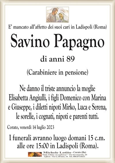 E’ mancato all’affetto dei suoi cari in Ladispoli (Roma)Savino Papagno
di anni 89
(Carabiniere in pensione)
Ne danno il triste annuncio la moglie
Elisabetta Angiulli, i figli Domenico con Marina
e Giuseppe, i diletti nipoti Mirko, Luca e Serena,
le sorelle, i cognati, nipoti e parenti tutti.
Corato, venerdì 14 luglio 2023
I funerali avranno luogo domani 15 c.m.
alle ore 15:00 in Ladispoli (Roma).