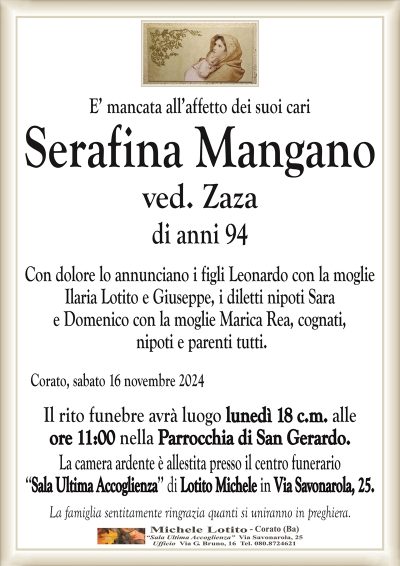 SerafinaMangano
ved. Zaza
di anni 94
Con dolore lo annunciano i figli Leonardo con la moglie
Ilaria Lotito e Giuseppe, i diletti nipoti Sara
e Domenico con la moglie Marica Rea, cognati,
nipoti e parenti tutti.
Corato, sabato 16 novembre 2024
Il rito funebre avrà luogo lunedì 18 c.m. alle
ore 11:00 nella Parrocchia di San Gerardo.
La camera ardente è allestita presso il centro funerario
‘‘Sala Ultima Accoglienza’’ di Lotito Michele in Via Savonarola, 25.
