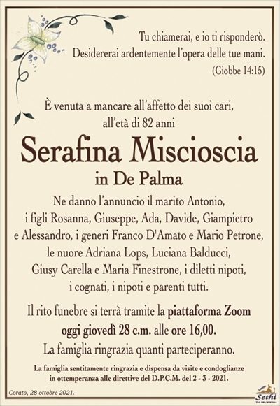 Tu chiamerai, e io ti risponderò.Desidererai ardentemente l’opera delle tue mani.
(Giobbe 14:15)
È venuta a mancare all’affetto dei suoi cari,
all’età di 92 anni
Serafina Miscioscia
in De Palma
Ne danno l’annuncio il marito Antonio,
i figli Rosanna, Giuseppe, Ada, Davide, Giampietro
e Alessandro, i generi Franco D’Amato e Mario Petrone,
le nuore Adriana Lops, Luciana Balducci,
Giusy Carella e Maria Finestrone, i diletti nipoti,
i cognati, i nipoti e parenti tutti.
Il rito funebre si terrà tramite la piattaforma Zoom
oggi giovedì 28 c.m. alle ore 16,00.
La famiglia ringrazia quanti parteciperanno.
La famiglia sentitamente ringrazia e dispensa da visite e condoglianze
in ottemperanza alle direttive del D.P.C.M. del 2 – 3 – 2021.