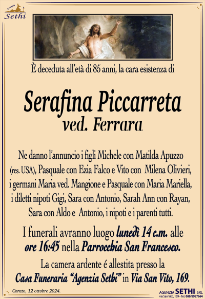 È deceduta all’età di 85 anni, la cara esistenza di
Serafina Piccarreta
ved. Ferrara
Ne danno l’annuncio i figli Michele con Matilda Apuzzo (res. USA), Pasquale con Ezia Falco e Vito con Milena Olivieri, i germani Maria ved. Mangione e Pasquale con Maria Mariella, i diletti nipoti Gigi, Sara con Antonio, Sarah Ann con Rayan, Sara con Aldo e Antonio, i nipoti e i parenti tutti.
Lei esegue prendo luogo lunedì 14 corrente mese alle ore 16:45 nella parrocchia di San Francesco.
La camera ardente è allestita presso la casa funeraria Agenzia Sethi in via San Vito 169.