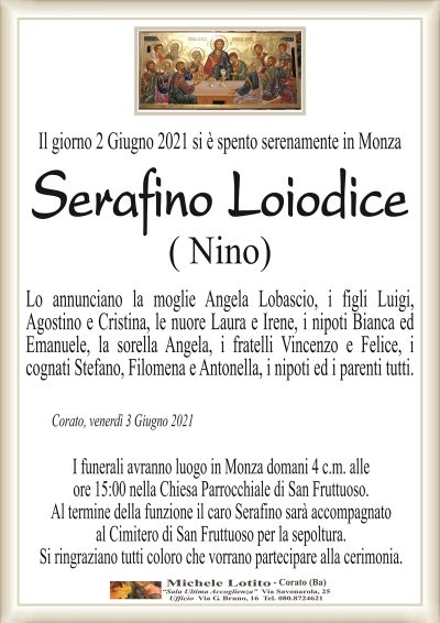 Il giorno 2 Giugno 2021 si è spento serenamente in Monza
Serafino Loiodice
( Nino)
Lo annunciano la moglie Angela Lobascio, i figli Luigi,
Agostino e Cristina, le nuore Laura e Irene, i nipoti Bianca ed
Emanuele, la sorella Angela, i fratelli Vincenzo e Felice, i
cognati Stefano, Filomena e Antonella, i nipoti ed i parenti tutti.