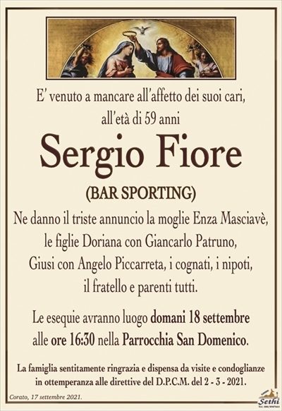 È venuto a mancare all’affetto dei suoi cari, all’età di 59 anni
Sergio Fiore
Bar Sporting
Ne danno il triste annuncio la moglie Enza Masciavè, le figlie Doriana con Giancarlo Patruno, Giusi con Angelo Piccarreta, i cognati, i nipoti, il fratello e parenti tutti.
Corato, 17 settembre 2021.
Le esequie avranno luogo domani 18 c.m alle ore 16:30 nella Parrocchia San Domenico.